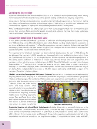 58
Waste to Resources: A Waste Management Handbook
Devising the Intervention
Nokia staff members take the environment into account in all operations and in products they make, starting
from the selection of materials and ending with a globally leading take-back and recycling programme.
Nokia ensures the highest standard across operations, taking the legal requirement as the minimum starting
point. Also, they strive to minimize the environmental impact of their products, solutions, and operations, and
collaborate with suppliers to improve the environmental performance of our supply chain.
With a user base of more than one billion people, gives them a unique opportunity to have an impact that goes
beyond their activities. Nokia aim to offer people products and solutions that help them make sustainable
choices and reduce their own environmental footprint.
Intervention Description & Business Case
over 1000 recycling points at Care Centres and retail outlets. People can drop old phones and accessories of
any brand at Nokia recycling points. First Take Back awareness campaign started in 4 cities in January 2009
encouraging consumers to drop their unused mobile phones, chargers and accessories in to recycling bins
placed at any of the Nokia Care Centres or Priority Stores.
The response to the Take-back campaign has been extremely positive since the start in 2009. During the
ﬁrst 45 days of the campaign in 2009, we collected 3 tonnes of old phones and batteries for recycling. Nokia
has collected over 170 tonnes of old mobile phones and accessories since the start of the programme. In
2013 alone, approx. collection of 10 tonnes of e-waste was achieved through take-back programmes. This
campaign evolved with time across multiple phases. In 2010, “Planet Ke Rakhwale” campaign which featured
Shahrukh Khan in TV, print and radio commercials aimed at inspiring young minds to spread the recycling
message. As part of the campaign, Nokia promised to plant a tree for every handset dropped in the recycle
bin. So far, Nokia had planted and taken care of 100,000+ tress in partnership with 5 NGOs as a part of this
campaign. Recycling initiatives include:
Take back and recycling Campaign from Nokia-owned Channels – With the aim to increase consumer awareness on
recycling, offer superior recycling in all markets and promote the recycling of used devices through speciﬁc
devices in 5000 Nokia care centres in more than 85 countries. In India, Nokia has over 1000 collection points.
Collection points are Nokia Priority
Stores and Care Centres where
secured recycle bins are placed for
people to drop their old phones and
accessories for recycling. To extend
mobile phone recycling programme
beyond Care and Retail Stores efforts
were made to engage with people who
have access to, handle and manage
most amount of e-waste from phones.
Responsible Recycling with Informal Sector (Kabadiwalas) – In India, 90 per cent of e-waste ﬁnds its way to the
cause severe environmental contamination. In Delhi NCR, a pilot project was started with a Delhi based
NGO – Chintan Environmental Action and Research Group, to leverage the reach/collection strength of the
kabadiwalas
Take back and recycling
 