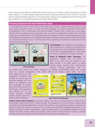 Waste to Resources
59
kabadiwals
public-private partnership programme. The initiative aims at setting up an engagement with the informal sector
Recycling Engagement with Small Retail/Repair Shops
A very signiﬁcant number of old mobile phones after going through multiple ownership end up in small
repair stores across the country who have very little knowledge on e-waste management. Nokia started
a programme in 2011 in partnership with Humana People to People India to reach out to such stores,
educate them on e-waste issues and provide them an access to responsible recycling. The enrolment
made were over 6000 stores in 25 cities/towns under this programme. Each of these enrolled stores takes
responsibility of engaging with their neighbourhood/network mobile phone stores and channel their e-waste
to a responsible recycler via us. In the ﬁrst year of the programme over 50,000 old mobile phones and
accessories were recycled.
Viral Campaign: Nokia initiated a viral campaign to
raise awareness on mobile phone recycling and
encourage action via Social Media Engagement,
with the aim to engage people via 3 viral movies
on YouTube, Facebook and a twitter campaign.
Planet ke Rakhwaale School Programme: This
programme, started with 15 schools in
Delhi in July 2010, has now reached to over
3000 schools in 25 cities across 14 states.
Activity based learning and self-discovery
methods involving gamiﬁcation, arts, etc.,
to engage with student and create awareness on different environmental issues with special
focus on e-waste management. Also, Nokia tied-up with locally trusted NGOs and build
their capacities to run this
programme. Students are
enrolled to discuss ways of
greening lifestyles with their
are encourages to recycle
their old mobile phones and
accessories. The programme
has reached out to over
10,000 teachers, 1,50,000
children directly and over 1
million students indirectly.
Create to Inspire School Programme: Launched in Delhi in July 2013 in partnership with the Department of
at building environmental leadership in teachers and students. The programme provides a framework for
teachers, along with students, to build and run creative environmental campaigns/programmes on the
themes of Energy, E-waste, Transportation, Water and Bio-diversity. Via campaigns, students enrol and
inspire their peers, parents, relatives and people in their colonies, communities and markets to question
existing consumption patterns and take steps towards practicing sustainable living.
Bano Planet Ke Rakhwaale
 