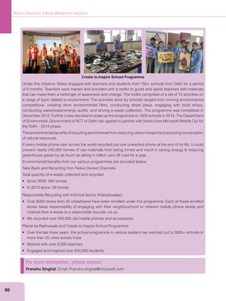 60
Waste to Resources: A Waste Management Handbook
Under this initiative, Nokia engaged with teachers and students from 150+ schools from Delhi for a period
of 6 months. Teachers were trained and provided with a toolkit to guide and assist teachers with materials
that can make them a harbinger of awareness and change. The toolkit comprises of a set of 15 activities on
a range of topic related to environment. The activities done by schools ranged from running environmental
competitions, creating short environmental ﬁlms, conducting street plays, engaging with local shops,
conducting waste/water/energy audits, and driving e-waste collection. The programme was completed in
December 2013. Further it was decided to scale up the programme to 1500 schools in 2014. The Department
the Delhi - 2014 phase.
Theenvironmentalbeneﬁtsofrecyclingareimmensefromreducingcarbonfootprintstoensuringconversation
of natural resources.
If every mobile phone user across the world recycled just one unwanted phone at the end of its life, it could
greenhouse gases by as much as taking 4 million cars off road for a year.
Environmental beneﬁts from our various programmes are provided below:
Take Back and Recycling from Nokia Owned Channels:
Total quantity of e-waste collected and recycled
stores takes responsibility of engaging with their neighbourhood or network mobile phone stores and
channel their e-waste to a responsible recycler via us.
Planet ke Rakhwaale and Create to Inspire School Programme:
more than 25 cities across India
For more information, please contact:
Pranshu Singhal; Email: Pranshu.singhal@microsoft.com
Create to Inspire School Programme
 