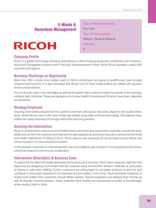 Waste to Resources
61
Company Proﬁle
Ricoh is a global technology company specializing in ofﬁce imaging equipment, production print solutions,
document management systems and IT services. Headquartered in Tokyo, Ricoh Group operates in about 200
countries and regions.
Business Challenge as Opportunity
More than 300 k empty toner bottles used on Ricoh photocopier are going to landﬁll every year through
unauthorized recyclers. It is also estimated that 30 per cent of these empty bottles are reﬁlled with spurious
toner by local vendors.
as hazardous.
Strategy Employed
Ensuring toner bottle pickups from the customer premises utilizing our resources. Based on the quality check
done, almost 60 per cent of the toner bottles get reﬁlled using state of the art technology. The balance toner
bottles are safely disposed off through authorized recycling partners.
Devising the Intervention
Ricoh is commitment to reduce environmental impact and hence as a responsible corporate, ensures the toner
bottle pick up from the customer premises and its safe disposal by authorized recycler to avoid environmental
and health implications of failing to do so. Ricoh uses its own resources for the pickups to local ofﬁces and
further transport it to the authorized recyclers.
contribute towards environmental conservation.
Intervention Description & Business Case
beginning by designing environment friendly products-using environment efﬁcient materials at production
empty toner bottles from customers through Meter readers, Service engineers and delivery boys directly as
well as through channel partners. These collected Toner bottles are transported to facility at Gandhinagar
where quality check is done.
E-Waste &
Hazardous Management
Site of the Intervention
Pan India
Type of Intervention
Industry
IT
 
