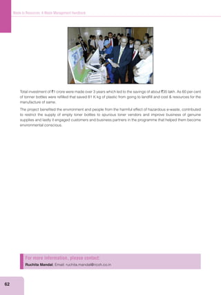 62
Waste to Resources: A Waste Management Handbook
Total investment of `1 crore were made over 3 years which led to the savings of about `35 lakh. As 60 per cent
manufacture of same.
The project beneﬁted the environment and people from the harmful effect of hazardous e-waste, contributed
to restrict the supply of empty toner bottles to spurious toner vendors and improve business of genuine
supplies and lastly it engaged customers and business partners in the programme that helped them become
environmental conscious.
For more information, please contact:
Ruchita Mandal; Email: ruchita.mandal@ricoh.co.in
 