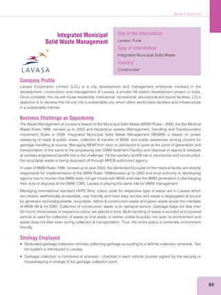 Waste to Resources
63
Company Proﬁle
development, construction and management of Lavasa, a private hill station development project in India.
objective is to develop the hill city into a sustainable city which offers world-class facilities and infrastructure
in a sustainable manner.
Business Challenge as Opportunity
garbage handling at source. Managing MSW from door to door/point to point at the point of generation and
at sanitary engineered landﬁll site is the challenge. Till the sanitary landﬁll site is sanctioned and constructed,
the recyclable waste is being disposed off through MPCB authorized agency.
In case of BMW Rules 1998, revised up to year 2003, the Generator/Occupier of the medical facility are directly
responsible for implementation of the BMW Rules 1998/revised up to 2003 and local authority or developing
agency has to monitor that BMW does not get mixed with MSW and help the BMW generators in discharging
their duty of disposal of the BMW. CMS, Lavasa is playing the same role for BMW management.
Managing International standard HDPE Bins, colour code for respective type of waste are in Lavasa which
are closed, aesthetically acceptable, user friendly and have easy access and waste is segregated at source
50 micron thicknesses of respective colour are placed in bins. Multi handling of waste is avoided and covered
vehicle is used for collection of waste so that waste is neither visible to public nor open to environment and
friendly.
Strategy Employed
bin system is introduced in Lavasa.
housekeeping in-charge of the garbage collection point.
Integrated Municipal
Solid Waste Management
Site of the Intervention
Lavasa, Pune
Type of Intervention
Integrated Municipal Solid Waste
Industry
Construction
 