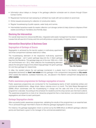 64
Waste to Resources: A Waste Management Handbook
Contact Centre.
wastes according to mandatory eco-friendly ways.
Devising the Intervention
Lavasa that will save lot of money and time and will produce a good quality of organic manure.
Intervention Description & Business Case
Segregation of Garbage at Source
Segregation is achieved by the two-bin system in multi-storey apartments
and three compartment stainless steel bins in Villas.
The housekeeping attendant of the respective multi-storey apartment
collects garbage – wet in green garbage bag and dry in black garbage
bag from the Residents. The garbage bags are of the size 1000 mm x 1000
mm and thickness not < 50 µ. After collection the housekeeping attendant
bin and blue garbage bin respectively.
food / wet waste and dry garbage in the compartment designated as Dry waste.
Other wastes like batteries, outdated medicines, etc., are placed in the litterbin compartment designated as
other wastes.
Public awareness programmes for Garbage segregation at source
Public awareness programmes are conducted for the housekeeping teams of both residential entities and
commercial establishments, village shops, labour colonies once in a month. The Solid Waste Management
programme is decided. According to the schedule the residents and the shop owners are informed to attend.
The awareness programme is more of an interactive programme than a mere lecture. Live demonstrations of
segregations are shown to each participant.
Garbage Segregation checks
After successful public awareness programmes, validating the results of the programmes is an essential task.
This is achieved through intermittent checks for effective garbage segregation at source.
For instance, the garbage segregation check is carried out by the SWM ofﬁcer at different garbage collection
points and feed back is given to the manager of the commercial establishment.
Two- Bin System
 