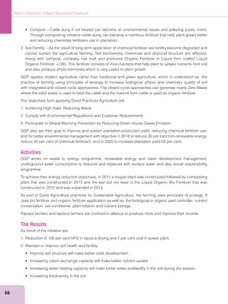 68
Waste to Resources: A Waste Management Handbook
Through composting initiative cattle dung can become a nutritious fertilizer that help plant grows better
and reducing chemicals fertilizers use in plantation.
2. Soil Fertility – As the result of long-term application of chemical fertilizer soil fertility become degraded and
cannot sustain the agriculture farming. Soil biodiversity, chemicals and physical structure are affected.
and also produce phyto-hormones which is very useful to plant growth.
GGP applies modern agriculture rather than traditional and green agriculture, which is understood as the
practice of farming using principles of ecology to increase biological, physic and chemistry quality of soil
where the solid waste is used to feed the cattle and the manure from cattle is used as organic fertilizer.
The objectives from applying Good Practices Agriculture are:
1. Achieving High Yield, Reducing Waste
2. Comply with Environmental Regulations and Customer Requirements
3. Participate to Global Warming Prevention by Reducing Green House Gases Emission
GGP also set their goal to improve and sustain plantation production yield, reducing chemical fertilizer use,
and for better environmental management with objective in 2018 to reduce 30 per cent non-renewable energy,
reduce 40 per cent of chemical fertilizers, and in 2020 to increase plantation yield 50 per cent.
Activities
GGP works on waste to energy programme, renewable energy and clean development management;
underground water consumption is reduced and replaced with surface water and also social responsibility
programme.
To achieve their energy reduction objectives, in 2011 a biogas plant was constructed followed by composting
plant that was constructed in 2013 and the last but not least is the Liquid Organic Bio Fertilizer that was
constructed in 2012 and was expanded in 2013.
As part of Good Agriculture practices for Sustainable Agriculture, the farming uses principles of ecology. It
uses bio fertilizer and organic fertilizer application as well as the biological or organic pest controller, nutrient
conservation, soil conditioner, plant rotation and nutrient storage.
Papaya farmers and tapioca farmers are involved in alliance to produce more and improve their income.
The Results
As result of the initiative are:
1. Reduction of 100 per cent HFO in tapioca drying and 7 per cent coal in power plant.
2. Maintain or improve soil health and fertility.
 