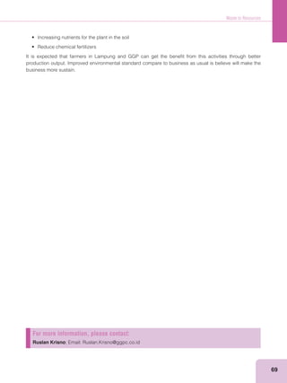 Waste to Resources
69
It is expected that farmers in Lampung and GGP can get the beneﬁt from this activities through better
production output. Improved environmental standard compare to business as usual is believe will make the
business more sustain.
For more information, please contact:
Ruslan Krisno; Email: Ruslan.Krisno@ggpc.co.id
 