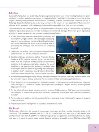 Waste to Resources
71
Activities
Sustainable Agriculture can be done by changing agriculture practice used in traditional agriculture and green
Terbanggi Besar, Central Lampung, is the only company in the country to have applied the "Blue Economy"
initiative, which generates proﬁt by being environmentally responsible, other than reducing emission.
traditional agricultural practices, in order to reduce environmental damage. Their main green agriculture
activities in waste management are to create a closed loop as follows:
1. In 1984 established their own cattle-fattening business and
feeding them using the residue of the pineapple processing.
Later on it became its own company, Great Giant Livestock
processing the pineapple peel, for internal use and being
exported.
2. Developed the fertilizer plant utilizing the manure from the
cattle farm and use it in the pineapple plantation.
3. Established biogas plant using Upﬂow Anaerobic Sludge
waste from the pineapple and tapioca factory, generating
electricity for the plantation complex, reducing the use of
fossil fuel for the thermal boiler and the cogen boiler, also
reducing the methane emission by ﬂaring the excess gas.
In addition, GGP established Liquid Organic Biofertilizer
4. Established composting facility by utilizing the solid waste from the tapioca, cow dung and solid waste from
the bromelain enzyme factory, and using the compost as fertilizer for the pineapple plantation.
5. Good designing of the waste treatment facilities is resulted in high performance of waste water treatment
90 per cent removal.
6. For the efforts of good waste management and reducing GHG emissions, GGP performance is audited
by third party in order to be veriﬁed and monitored periodically, to calculate their total carbon emission
reduction.
7. Performed energy audits to identify possible of energy savings and use the bio-gas for tapioca drying and
power generation.
8. Proper disposal and management of hazardous and chemical waste.
The Result
All of the joint efforts from the people of the company culminated signiﬁcant results, due to the scale of the
operations. GGP has been awarded ISO 14000, SA: 8000 certiﬁcation, and also 2004 KEHATI award. Now
GGP produces more than 25,000 Nm3
of methane biogas a day to supplement and replace fuel oil and partly
coal used in its starch dryer and steam boilers. By using biogas as renewable energy, GGP can reduce 100
 