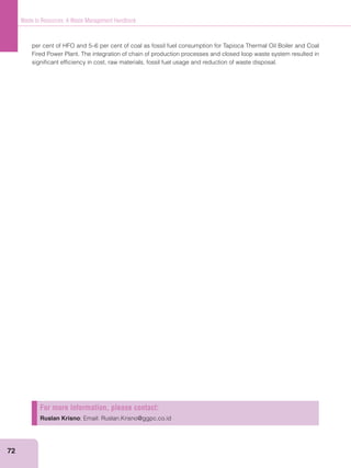 72
Waste to Resources: A Waste Management Handbook
per cent of HFO and 5–6 per cent of coal as fossil fuel consumption for Tapioca Thermal Oil Boiler and Coal
Fired Power Plant. The integration of chain of production processes and closed loop waste system resulted in
signiﬁcant efﬁciency in cost, raw materials, fossil fuel usage and reduction of waste disposal.
For more information, please contact:
Ruslan Krisno; Email: Ruslan.Krisno@ggpc.co.id
 