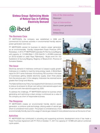 Waste to Resources
73
The Business Case
PT MEPPOGEN, the company was established in 2006 and
commenced its business activities in environmental friendly electric
power generation ever since.
PT MEPPOGEN started its business on electric power generation
Nowadays, in 2013, PT MEPPOGEN operates PLTGU Gunung Megang
Subdistrict of Gunung Megang, Regency of Muara Enim, Province of
Sumatera Selatan.
The Issue
Electricity demand in Indonesia continues to outpace supply growth.
Indonesia is in inability to meet the rising energy needs. A World Bank
report for 2011 ranks Indonesia 161st among 183 countries in the ease
of businesses getting reliable electricity supply, down three places
from the previous year. In this category, Indonesia has received worse
grades than Congo and Albania.
The National Electricity Policy has targeted that Indonesia is committed
to reduce its emission to 26 per cent without international support and
41 per cent with international support by 2020.
To address the challenge, PT MEPPOGEN started its business where
generating and optimizing a clean energy is embraced as a value of
the company as a form of responsible business.
The Response
PT MEPPOGEN creates an environmental friendly electric power
generation, a combine cycle technology, utilizing waste of natural gas
which is considered more sustain. This project is considered as a more
environmentally friendly due to the usage of natural gas instead of more polluted sources as the source of fuel.
Activities
PT. MEPPOGEN has contributed in providing and supporting economic development since it has made a
Power Purchase Agreement with PT. PLN on October 11, 2011 for capacity of 110 MW with add on combined
cycle system.
Sintesa Group: Optimizing Waste
of Natural Gas in Fulﬁlling
Electricity Demand
Site of the Intervention
Meppogen
Type of Intervention
Electric power generation
Industry
Sintesa Group
 