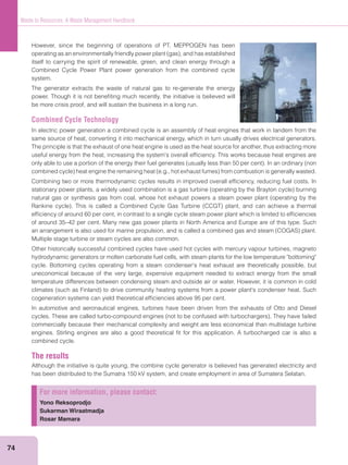 74
Waste to Resources: A Waste Management Handbook
However, since the beginning of operations of PT. MEPPOGEN has been
itself to carrying the spirit of renewable, green, and clean energy through a
Combined Cycle Power Plant power generation from the combined cycle
system.
The generator extracts the waste of natural gas to re-generate the energy
power. Though it is not beneﬁting much recently, the initiative is believed will
be more crisis proof, and will sustain the business in a long run.
Combined Cycle Technology
In electric power generation a combined cycle is an assembly of heat engines that work in tandem from the
same source of heat, converting it into mechanical energy, which in turn usually drives electrical generators.
The principle is that the exhaust of one heat engine is used as the heat source for another, thus extracting more
useful energy from the heat, increasing the system's overall efﬁciency. This works because heat engines are
Combining two or more thermodynamic cycles results in improved overall efﬁciency, reducing fuel costs. In
efﬁciency of around 60 per cent, in contrast to a single cycle steam power plant which is limited to efﬁciencies
of around 35–42 per cent. Many new gas power plants in North America and Europe are of this type. Such
Multiple stage turbine or steam cycles are also common.
Other historically successful combined cycles have used hot cycles with mercury vapour turbines, magneto
hydrodynamic generators or molten carbonate fuel cells, with steam plants for the low temperature "bottoming"
cycle. Bottoming cycles operating from a steam condenser's heat exhaust are theoretically possible, but
uneconomical because of the very large, expensive equipment needed to extract energy from the small
temperature differences between condensing steam and outside air or water. However, it is common in cold
cogeneration systems can yield theoretical efﬁciencies above 95 per cent.
In automotive and aeronautical engines, turbines have been driven from the exhausts of Otto and Diesel
commercially because their mechanical complexity and weight are less economical than multistage turbine
engines. Stirling engines are also a good theoretical ﬁt for this application. A turbocharged car is also a
combined cycle.
The results
Although the initiative is quite young, the combine cycle generator is believed has generated electricity and
has been distributed to the Sumatra 150 kV system, and create employment in area of Sumatera Selatan.
For more information, please contact:
Yono Reksoprodjo
Sukarman Wiraatmadja
Rosar Mamara
 