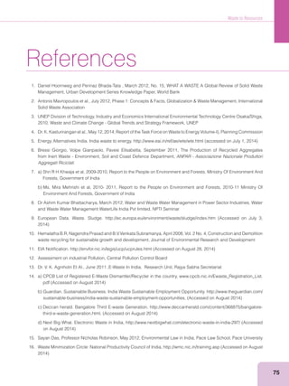 Waste to Resources
75
References
1. Daniel Hoornweg and Perinaz Bhada-Tata , March 2012, No. 15, WHAT A WASTE A Global Review of Solid Waste
Management, Urban Development Series Knowledge Paper, World Bank
Solid Waste Association
3. UNEP Division of Technology, Industry and Economics International Environmental Technology Centre Osaka/Shiga,
2010, Waste and Climate Change - Global Trends and Strategy Framework, UNEP
6. Bressi Giorgio, Volpe Gianpaolo, Pavesi Elisabetta, September 2011, The Production of Recycled Aggregates
from Inert Waste - Environment, Soil and Coast Defence Department, ANPAR - Associazione Nazionale Produttori
Aggregati Riciclati
Forests, Government of India
Environment And Forests, Government of India
8. Dr Ashim Kumar Bhattacharya, March 2012, Water and Waste Water Management in Power Sector Industries, Water
and Waste Water Management WaterLife India Pvt limited, NPTI Seminar
10. Hemalatha B.R, Nagendra Prasad and B.V.Venkata Subramanya, April 2008, Vol. 2 No. 4, Construction and Demolition
waste recycling for sustainable growth and development, Journal of Environmental Research and Development
12. Assessment on industrial Pollution, Central Pollution Control Board
13. Dr. V. K. Agnihotri Et Al., June 2011 ,E-Waste In India, Research Unit, Rajya Sabha Secretariat
15. Sayan Das, Professor Nicholas Robinson, May 2012, Environmental Law in India, Pace Law School, Pace University
 