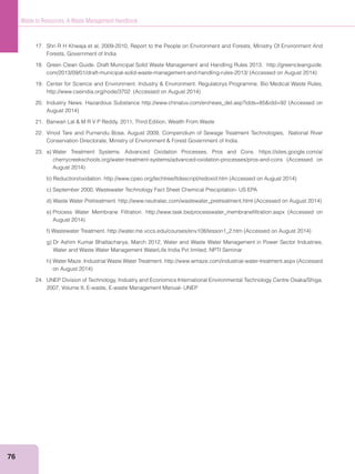 76
Waste to Resources: A Waste Management Handbook
17. Shri R H Khwaja et al, 2009-2010, Report to the People on Environment and Forests, Ministry Of Environment And
Forests, Government of India
18. Green Clean Guide. Draft Municipal Solid Waste Management and Handling Rules 2013. http://greencleanguide.
22. Vinod Tare and Purnendu Bose, August 2009, Compendium of Sewage Treatment Technologies, National River
Water and Waste Water Management WaterLife India Pvt limited, NPTI Seminar
24. UNEP Division of Technology, Industry and Economics International Environmental Technology Centre Osaka/Shiga,
2007, Volume II, E-waste, E-waste Management Manual- UNEP
 