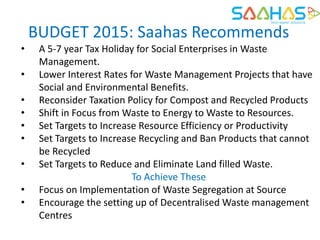 BUDGET 2015: Saahas Recommends
• A 5-7 year Tax Holiday for Social Enterprises in Waste
Management.
• Lower Interest Rates for Waste Management Projects that have
Social and Environmental Benefits.
• Reconsider Taxation Policy for Compost and Recycled Products
• Shift in Focus from Waste to Energy to Waste to Resources.
• Set Targets to Increase Resource Efficiency or Productivity
• Set Targets to Increase Recycling and Ban Products that cannot
be Recycled
• Set Targets to Reduce and Eliminate Land filled Waste.
To Achieve These
• Focus on Implementation of Waste Segregation at Source
• Encourage the setting up of Decentralised Waste management
Centres
 