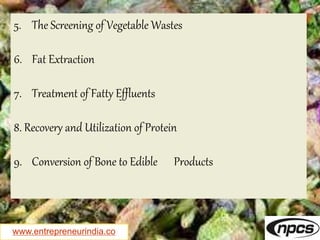 www.entrepreneurindia.co
5. The Screening of Vegetable Wastes
6. Fat Extraction
7. Treatment of Fatty Effluents
8. Recovery and Utilization of Protein
9. Conversion of Bone to Edible Products
 