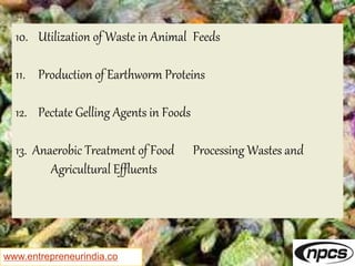 www.entrepreneurindia.co
10. Utilization of Waste in Animal Feeds
11. Production of Earthworm Proteins
12. Pectate Gelling Agents in Foods
13. Anaerobic Treatment of Food Processing Wastes and
Agricultural Effluents
 