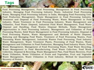 Tags
www.entrepreneurindia.co
Food Processing Management, Food Processing, Management in Food Processing
Industry, Managing Food Processing Industry Waste, Industrial Food Processing
Waste, Managing Food Processing Industry in India, Managing Food Processing Unit,
Food Production Management, Waste Management in Food Processing Industry,
Treatment and Disposal of Food Processing Waste, Waste Management in Food
Industry, Waste Treatment in Food Processing Industry, Waste Management and
Utilization, Food Waste Disposal, Industrial Food Waste Management, Food Waste
Disposal and Handling, Food Wastes Disposal Methods, Waste Management
Opportunities in Food Processing Industry, Management and Utilization of Food
Processing Wastes, Solid Waste Management in Food Processing Industry, Disposal of
Food Processing Wastes, Waste Management and Methods of Waste Disposal,
Reducing and Managing Food Waste, Treatment of Food Processing Wastes, Food
Processing Waste Management, Industrial Wastes Food Processing, Food Industry
Waste Management, Waste Treatment Plants, Processing of Food Wastes, Waste
Management and Utilization in Food Production, Managing Food Industry Waste, Food
Waste Management, Management of Food Processing Waste, Food Waste Recycling,
Waste Management in Food Manufacturing, Food Waste Collection, Food Waste
Collection, Disposal & Recycling, Waste Management Plan, Food Waste Recovery, Fruit
Waste Utilization, Waste Utilization of Fruits and Vegetables, Fruit and Vegetable
Waste Management, Waste Utilization in Food Industry, Method for Quantitative
Recovery of Protein,
 