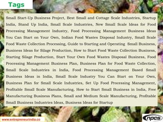 Tags
www.entrepreneurindia.co
Small Start-Up Business Project, Best Small and Cottage Scale Industries, Startup
India, Stand Up India, Small Scale Industries, New Small Scale Ideas for Food
Processing Management Industry, Food Processing Management Business Ideas
You Can Start on Your Own, Indian Food Wastes Disposal Industry, Small Scale
Food Waste Collection Processing, Guide to Starting and Operating Small Business,
Business Ideas for Silage Production, How to Start Food Waste Collection Business,
Starting Silage Production, Start Your Own Food Wastes Disposal Business, Food
Processing Management Business Plan, Business Plan for Food Waste Collection,
Small Scale Industries in India, Food Processing Management Based Small
Business Ideas in India, Small Scale Industry You Can Start on Your Own,
Business Plan for Small Scale Industries, Set Up Food Processing Management,
Profitable Small Scale Manufacturing, How to Start Small Business in India, Free
Manufacturing Business Plans, Small and Medium Scale Manufacturing, Profitable
Small Business Industries Ideas, Business Ideas for Startup
 