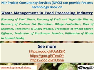 www.entrepreneurindia.co
Niir Project Consultancy Services (NPCS) can provide Process
Technology Book on
Waste Management in Food Processing Industry
(Recovery of Food Waste, Recovery of Fruit and Vegetable Wastes,
Recovery of Protein, Fat Extraction, Silage Production, Uses of
Enzymes, Treatment of Diary Wastes, Treatment of Wheat Starch
Effluent, Production of Earthworm Proteins, Utilization of Waste
in Animal Feeds)
See more
https://goo.gl/fUuMSR
https://goo.gl/tTnsQY
https://goo.gl/l1Osna
 