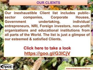 www.entrepreneurindia.co
Our inexhaustible Client list includes public-
sector companies, Corporate Houses,
Government undertaking, individual
entrepreneurs, NRI, Foreign investors, non-profit
organizations and educational institutions from
all parts of the World. The list is just a glimpse of
our esteemed & satisfied Clients.
Click here to take a look
https://goo.gl/G3ICjV
OUR CLIENTS
 