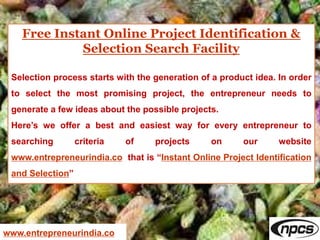 Free Instant Online Project Identification &
Selection Search Facility
Selection process starts with the generation of a product idea. In order
to select the most promising project, the entrepreneur needs to
generate a few ideas about the possible projects.
Here’s we offer a best and easiest way for every entrepreneur to
searching criteria of projects on our website
www.entrepreneurindia.co that is “Instant Online Project Identification
and Selection”
www.entrepreneurindia.co
 