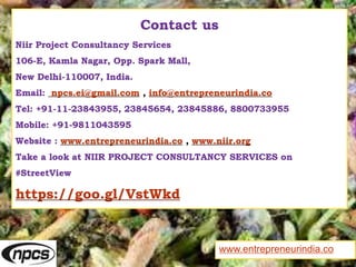 Contact us
Niir Project Consultancy Services
106-E, Kamla Nagar, Opp. Spark Mall,
New Delhi-110007, India.
Email: npcs.ei@gmail.com , info@entrepreneurindia.co
Tel: +91-11-23843955, 23845654, 23845886, 8800733955
Mobile: +91-9811043595
Website : www.entrepreneurindia.co , www.niir.org
Take a look at NIIR PROJECT CONSULTANCY SERVICES on
#StreetView
https://goo.gl/VstWkd
www.entrepreneurindia.co
 