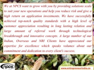 We at NPCS want to grow with you by providing solutions scale
to suit your new operations and help you reduce risk and give a
high return on application investments. We have successfully
achieved top-notch quality standards with a high level of
customer appreciation resulting in long lasting relation and
large amount of referral work through technological
breakthrough and innovative concepts. A large number of our
Indian, Overseas and NRI Clients have appreciated our
expertise for excellence which speaks volumes about our
commitment and dedication to every client's success.
www.entrepreneurindia.co
 