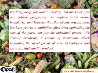We bring deep, functional expertise, but are known for
our holistic perspective: we capture value across
boundaries and between the silos of any organization.
We have proven a multiplier effect from optimizing the
sum of the parts, not just the individual pieces. We
actively encourage a culture of innovation, which
facilitates the development of new technologies and
ensures a high quality product.
www.entrepreneurindia.co
 