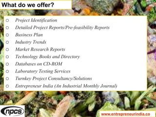o Project Identification
o Detailed Project Reports/Pre-feasibility Reports
o Business Plan
o Industry Trends
o Market Research Reports
o Technology Books and Directory
o Databases on CD-ROM
o Laboratory Testing Services
o Turnkey Project Consultancy/Solutions
o Entrepreneur India (An Industrial Monthly Journal)
What do we offer?
www.entrepreneurindia.co
 
