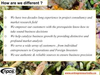 o We have two decades long experience in project consultancy and
market research field
o We empower our customers with the prerequisite know-how to
take sound business decisions
o We help catalyze business growth by providing distinctive and
profound market analysis
o We serve a wide array of customers , from individual
entrepreneurs to Corporations and Foreign Investors
o We use authentic & reliable sources to ensure business precision
How are we different ?
www.entrepreneurindia.co
 