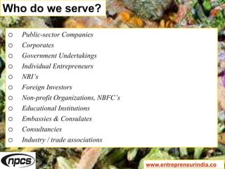 Who do we serve?
o Public-sector Companies
o Corporates
o Government Undertakings
o Individual Entrepreneurs
o NRI’s
o Foreign Investors
o Non-profit Organizations, NBFC’s
o Educational Institutions
o Embassies & Consulates
o Consultancies
o Industry / trade associations
www.entrepreneurindia.co
 