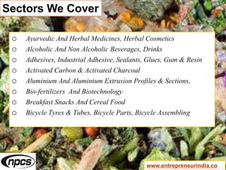 Sectors We Cover
o Ayurvedic And Herbal Medicines, Herbal Cosmetics
o Alcoholic And Non Alcoholic Beverages, Drinks
o Adhesives, Industrial Adhesive, Sealants, Glues, Gum & Resin
o Activated Carbon & Activated Charcoal
o Aluminium And Aluminium Extrusion Profiles & Sections,
o Bio-fertilizers And Biotechnology
o Breakfast Snacks And Cereal Food
o Bicycle Tyres & Tubes, Bicycle Parts, Bicycle Assembling
www.entrepreneurindia.co
 