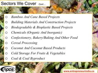 Sectors We Cover Cont…
o Bamboo And Cane Based Projects
o Building Materials And Construction Projects
o Biodegradable & Bioplastic Based Projects
o Chemicals (Organic And Inorganic)
o Confectionery, Bakery/Baking And Other Food
o Cereal Processing
o Coconut And Coconut Based Products
o Cold Storage For Fruits & Vegetables
o Coal & Coal Byproduct
www.entrepreneurindia.co
 