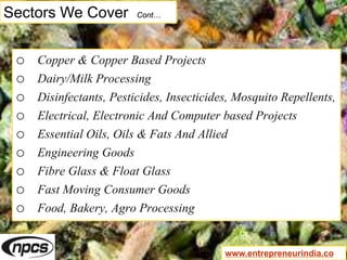 Sectors We Cover Cont…
o Copper & Copper Based Projects
o Dairy/Milk Processing
o Disinfectants, Pesticides, Insecticides, Mosquito Repellents,
o Electrical, Electronic And Computer based Projects
o Essential Oils, Oils & Fats And Allied
o Engineering Goods
o Fibre Glass & Float Glass
o Fast Moving Consumer Goods
o Food, Bakery, Agro Processing
www.entrepreneurindia.co
 