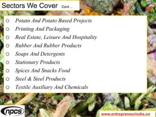 Sectors We Cover Cont…
o Potato And Potato Based Projects
o Printing And Packaging
o Real Estate, Leisure And Hospitality
o Rubber And Rubber Products
o Soaps And Detergents
o Stationary Products
o Spices And Snacks Food
o Steel & Steel Products
o Textile Auxiliary And Chemicals
www.entrepreneurindia.co
 