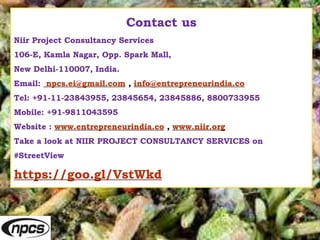 Contact us
Niir Project Consultancy Services
106-E, Kamla Nagar, Opp. Spark Mall,
New Delhi-110007, India.
Email: npcs.ei@gmail.com , info@entrepreneurindia.co
Tel: +91-11-23843955, 23845654, 23845886, 8800733955
Mobile: +91-9811043595
Website : www.entrepreneurindia.co , www.niir.org
Take a look at NIIR PROJECT CONSULTANCY SERVICES on
#StreetView
https://goo.gl/VstWkd
 