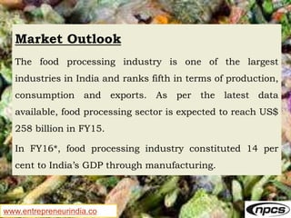 www.entrepreneurindia.co
Market Outlook
The food processing industry is one of the largest
industries in India and ranks fifth in terms of production,
consumption and exports. As per the latest data
available, food processing sector is expected to reach US$
258 billion in FY15.
In FY16*, food processing industry constituted 14 per
cent to India’s GDP through manufacturing.
 