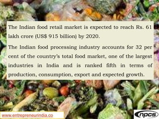 www.entrepreneurindia.co
The Indian food retail market is expected to reach Rs. 61
lakh crore (US$ 915 billion) by 2020.
The Indian food processing industry accounts for 32 per
cent of the country’s total food market, one of the largest
industries in India and is ranked fifth in terms of
production, consumption, export and expected growth.
 