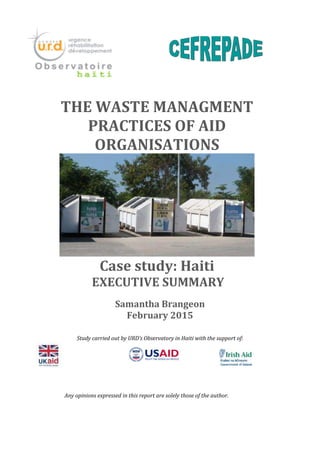 Samantha Brangeon
February 2015
Study carried out by URD’s Observatory in Haiti with the support of:
THE WASTE MANAGMENT
PRACTICES OF AID
ORGANISATIONS
Case study: Haiti
EXECUTIVE SUMMARY
Any opinions expressed in this report are solely those of the author.
 