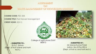 COURSE CODE:-FSC-505
COURSE TITLE:-Post Harvest Management
CREDIT HOUR:-3(2+1)
-:SUBMITTED TO:-
Dr S.C. Sahoo
(Dept. of fruit sciene and horti
tech.)
-:SUBMITTED BY:-
Mr Manas Kumar Patel
Admn. No:-01Fsc/2014
(Dept. of fruit sc and horti.tech.)
College of agriculture,OUAT
BBSR-3
 