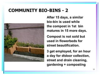 COMMUNITY BIO-BINS - 2
              After 15 days, a similar
              bio-bin is used while
              the compost in 1st bin
              matures in 15 more days.
              Compost is not sold but
              used in flowerbeds for
              street beautification.
              3 get employed, for an hour
              a day for dtdoor collection,
              street and drain cleaning,
              gardening + composting
                                             11
 