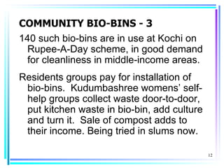 COMMUNITY BIO-BINS - 3
140 such bio-bins are in use at Kochi on
  Rupee-A-Day scheme, in good demand
  for cleanliness in middle-income areas.
Residents groups pay for installation of
 bio-bins. Kudumbashree womens’ self-
 help groups collect waste door-to-door,
 put kitchen waste in bio-bin, add culture
 and turn it. Sale of compost adds to
 their income. Being tried in slums now.

                                             12
 