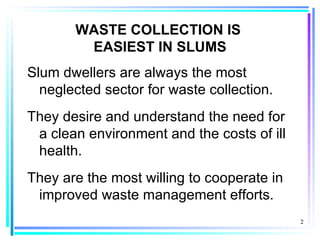 WASTE COLLECTION IS
        EASIEST IN SLUMS
Slum dwellers are always the most
  neglected sector for waste collection.
They desire and understand the need for
 a clean environment and the costs of ill
 health.
They are the most willing to cooperate in
 improved waste management efforts.
                                            2
 