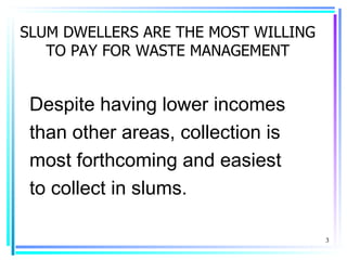 SLUM DWELLERS ARE THE MOST WILLING
   TO PAY FOR WASTE MANAGEMENT


 Despite having lower incomes
 than other areas, collection is
 most forthcoming and easiest
 to collect in slums.

                                     3
 
