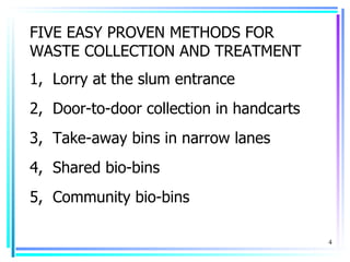 FIVE EASY PROVEN METHODS FOR
WASTE COLLECTION AND TREATMENT
1, Lorry at the slum entrance
2, Door-to-door collection in handcarts
3, Take-away bins in narrow lanes
4, Shared bio-bins
5, Community bio-bins

                                          4
 