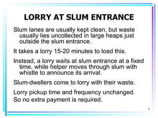 LORRY AT SLUM ENTRANCE
Slum lanes are usually kept clean, but waste
  usually lies uncollected in large heaps just
  outside the slum entrance.
It takes a lorry 15-20 minutes to load this.
Instead, a lorry waits at slum entrance at a fixed
  time, while helper moves through slum with
  whistle to announce its arrival.
Slum-dwellers come to lorry with their waste.
Lorry pickup time and frequency unchanged.
So no extra payment is required.
                                                     5
 