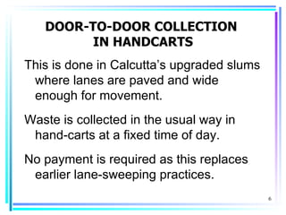 DOOR-TO-DOOR COLLECTION
         IN HANDCARTS
This is done in Calcutta’s upgraded slums
 where lanes are paved and wide
 enough for movement.
Waste is collected in the usual way in
 hand-carts at a fixed time of day.
No payment is required as this replaces
 earlier lane-sweeping practices.
                                            6
 