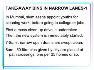 TAKE-AWAY BINS IN NARROW LANES-1

In Mumbai, slum assns appoint youths for
cleaning work, before going to college or jobs.
First a mass clean-up drive is undertaken.
Then the new system is immediately started.
7-8am : narrow open drains are swept clean.
8am : 50-litre bins given by city are placed at
  path crossings, one per 25 homes or so.

                                                  7
 