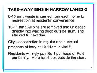 TAKE-AWAY BINS IN NARROW LANES-2
8-10 am : waste is carried from each home to
  nearest bin at residents’ convenience.
10-11 am : All bins are removed and unloaded
  directly into waiting truck outside slum, and
  stacked till next day.
City’s cooperation in regular and punctual
presence of lorry at 10-11am is vital !!
Residents willingly pay Re 1 per head or Rs 5
 per family. More for shops outside the slum.

                                                  8
 