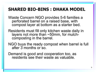 SHARED BIO-BINS : DHAKA MODEL
Waste Concern NGO provides 5-6 families a
 perforated barrel on a raised base, with
 compost layer at bottom as a starter bed.
Residents must fill only kitchen waste daily in
 layers not more than ~50mm, for mulch-
 composting in the barrel.
NGO buys the ready compost when barrel is full
 after 3 months or so.
Demand is good and cooperation too, as
 residents see their waste as valuable.

                                                  9
 
