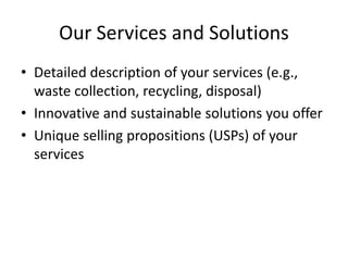 Our Services and Solutions
• Detailed description of your services (e.g.,
waste collection, recycling, disposal)
• Innovative and sustainable solutions you offer
• Unique selling propositions (USPs) of your
services
 