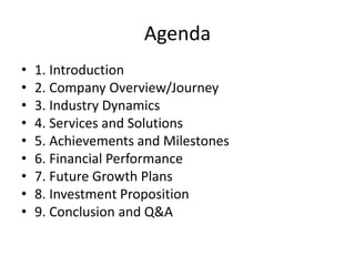 Agenda
• 1. Introduction
• 2. Company Overview/Journey
• 3. Industry Dynamics
• 4. Services and Solutions
• 5. Achievements and Milestones
• 6. Financial Performance
• 7. Future Growth Plans
• 8. Investment Proposition
• 9. Conclusion and Q&A
 